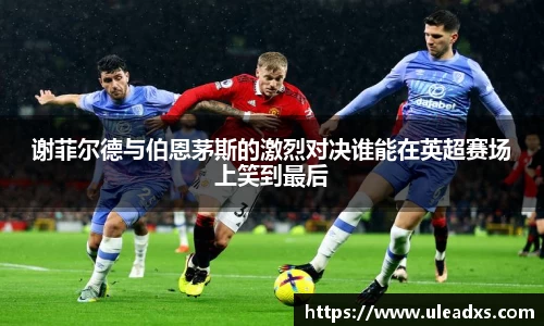 谢菲尔德与伯恩茅斯的激烈对决谁能在英超赛场上笑到最后