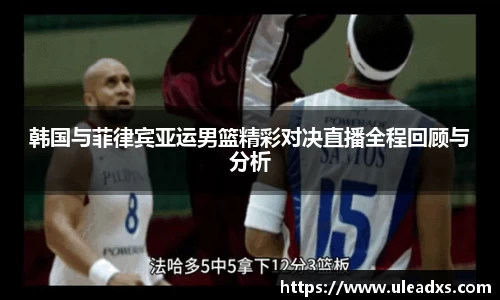 韩国与菲律宾亚运男篮精彩对决直播全程回顾与分析